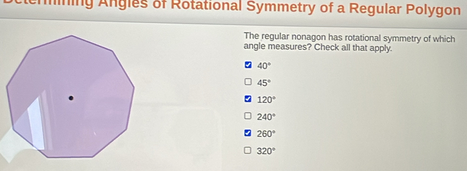 emining Angles of Rotational Symmetry of a Regular Polygon
The regular nonagon has rotational symmetry of which
angle measures? Check all that apply.
40°
45°
120°
240°
260°
320°