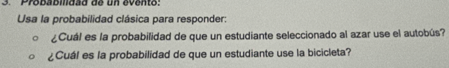 Probabildad de un evento: 
Usa la probabilidad clásica para responder: 
¿Cuál es la probabilidad de que un estudiante seleccionado al azar use el autobús? 
¿Cuál es la probabilidad de que un estudiante use la bicicleta?