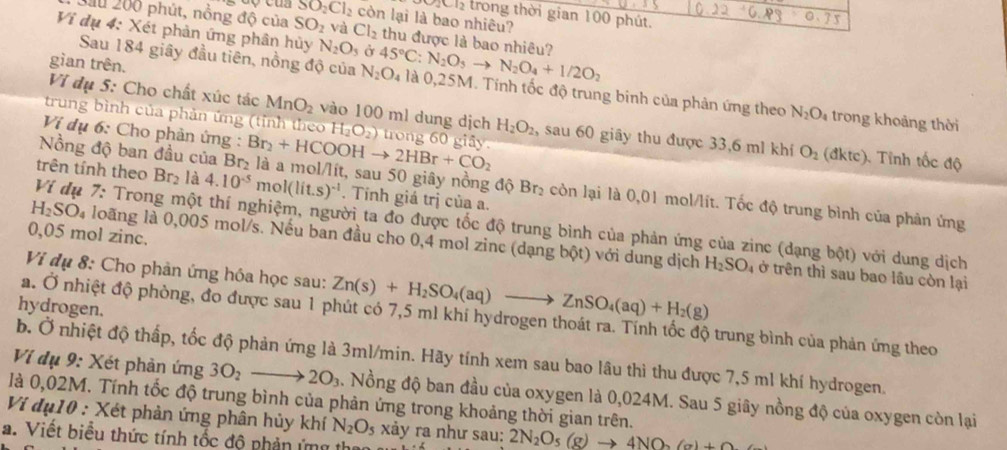 2Cl_2 trong thời gian 100 phút.
SO_2Cl_2 còn lại là bao nhiêu?
Sầu 200 phút, nồng độ của SO_2 và Cl_2 thu được là bao nhiêu?
Vi dụ 4: Xét phản ứng phân hủy N_2O_5 Ở 45°C:N_2O_3to N_2O_4+1/2O_2
gìan trên.
Sau 184 giây đầu tiên, nồng độ của N_2O_4 là 0,25M. Tính tốc độ trung binh của phản ứng theo N_2O trong khoảng thời
Vi đụ 5: Cho chất xúc tác MnO_2 vào 100 ml dung dịch H_2O_2 , sau 60 giây thu được 33,6 ml khí O_2
trung bình của phản ứng (tỉnh theo H_2O_2) trong 60 giây. (đktc). Tỉnh tốc độ
Ví dụ 6: Cho phản ứng :
Nồng độ ban đầu cr Br_2+HCOOHto 2HBr+CO_2 là a mol/lít, sau 50 giây nồng độ Br₂ còn lại là 0,01 mol/lít. Tốc độ trung bình của phản ứng
trên tính theo Br_2 là 4.10^(-5) m ol(lit.s)^-1. Tính giá trị của a.
Ví đụ 7: Trong một thí nghiệm, người ta đo được tốc độ trung bình của phản ứng của zinc (dạng bột) với dung dịch
0,05 mol zinc.
H₂S 0 l loãng là 0,005 mol/s. Nếu ban đầu cho 0,4 mol zinc (dạng bột) với dung dịch
Viị dụ 8: Cho phản ứng hóa học sau: Zn(s)+H_2SO_4(aq)to ZnSO_4(aq)+H_2(g)
H_2SO_4 ở trên thì sau bao lâu còn lại
hydrogen.
a. Ở nhiệt độ phòng, đo được sau 1 phút có 7,5 ml khí hydrogen thoát ra. Tính tốc độ trung bình của phản ứng theo
b. Ở nhiệt độ thấp, tốc độ phản ứng là 3ml/min. Hãy tính xem sau bao lâu thì thu được 7,5 ml khí hydrogen.
Ví dụ 9: Xét phản ứng 3O_2to 2O_3. Nồng độ ban đầu của oxygen là 0,024M. Sau 5 giây nồng độ của oxygen còn lại
là 0,02M. Tính tốc độ trung bình của phản ứng trong khoảng thời gian trên.
Vị đụ10 : Xét phản ứng phân hủy khí N_2O_5 xảy ra như sau: 2N_2O_5(g)to 4NO_2(g)+0
a. Viết biểu thức tính tốc độ phản ứng th