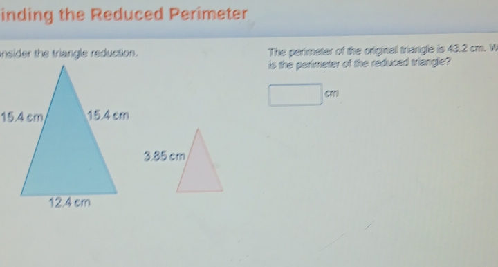 inding the Reduced Perimeter 
onsider the triangle reduction. The perimeter of the original triangle is 43.2 cm. W 
is the perimeter of the reduced triangle?
□ cm