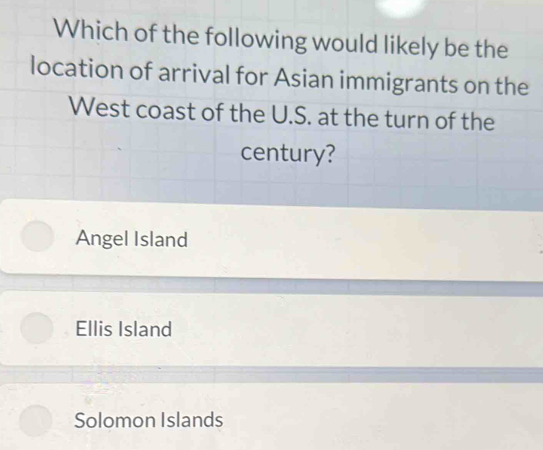 Which of the following would likely be the
location of arrival for Asian immigrants on the
West coast of the U.S. at the turn of the
century?
Angel Island
Ellis Island
Solomon Islands