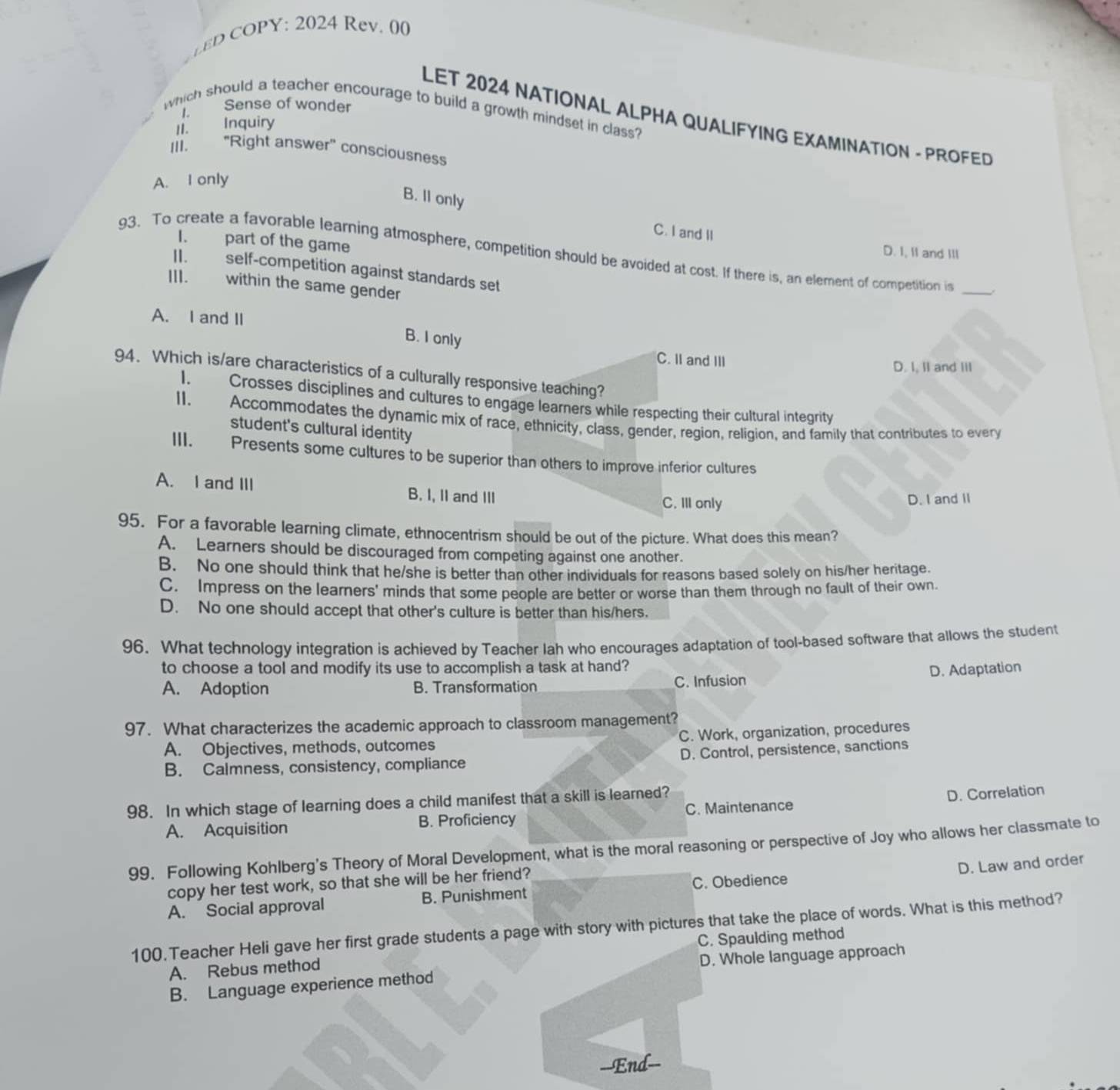 ev . 00
L Sense of wonder
which should a teacher encourage to build a growth mindset in class?
LET 2024 NATIONAL ALPHA QUALIFYING EXAMINATION - PROFED
II. Inquiry
III. 'Right answer'' consciousness
A. I only
B. Il only
C. I and II
I. part of the game
D. I, II and III
93. To create a favorable learning atmosphere, competition should be avoided at cost. If there is, an element of competition is _ 
II. self-competition against standards set
III. within the same gender
A. I and II
B. I only C. II and III
D. I, II and III
94. Which is/are characteristics of a culturally responsive teaching?
1. Crosses disciplines and cultures to engage learners while respecting their cultural integrity
II. Accommodates the dynamic mix of race, ethnicity, class, gender, region, religion, and family that contributes to every
student's cultural identity
III. Presents some cultures to be superior than others to improve inferior cultures
A. I and III B. I, II and III C. III only
D. I and II
95. For a favorable learning climate, ethnocentrism should be out of the picture. What does this mean?
A. Learners should be discouraged from competing against one another.
B. No one should think that he/she is better than other individuals for reasons based solely on his/her heritage.
C. Impress on the learners' minds that some people are better or worse than them through no fault of their own.
D. No one should accept that other's culture is better than his/hers.
96. What technology integration is achieved by Teacher lah who encourages adaptation of tool-based software that allows the student
to choose a tool and modify its use to accomplish a task at hand?
A. Adoption B. Transformation C. Infusion D. Adaptation
97. What characterizes the academic approach to classroom management?
A. Objectives, methods, outcomes C. Work, organization, procedures
B. Calmness, consistency, compliance D. Control, persistence, sanctions
98. In which stage of learning does a child manifest that a skill is learned?
D. Correlation
A. Acquisition B. Proficiency C. Maintenance
99. Following Kohlberg's Theory of Moral Development, what is the moral reasoning or perspective of Joy who allows her classmate to
D. Law and order
copy her test work, so that she will be her friend?
A. Social approval B. Punishment C. Obedience
100.Teacher Heli gave her first grade students a page with story with pictures that take the place of words. What is this method?
A. Rebus method C. Spaulding method
D. Whole language approach
B. Language experience method
--End=-