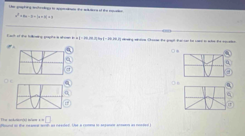Use graphing techmology to approximate the solutions of the equation.
x^2+8x-3=|x+3|+3
Each of the following graphs is shown ina[-20,20,2] In [-20,20,2] viewing window Choose the graph that can be used to solve the equatioe.
A
0. a
D
The solution(s) is/are x=□
(Round to the nearest tenth as needed. Use a comma to separate answers as needed.)