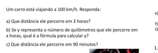 Um carro está viajando a 100 km/h. Responda: 
e) 
a) Que distância ele percorre em 3 horas? 
f) 
b) Se y representa o número de quilômetros que ele percorre em Q
x horas, qual é a fórmula para calcular y? 
c) Que distância ele percorre em 90 minutos? 
1.