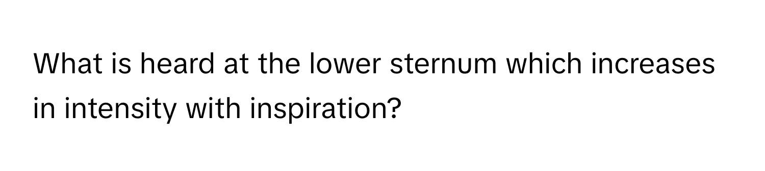 What is heard at the lower sternum which increases in intensity with inspiration?