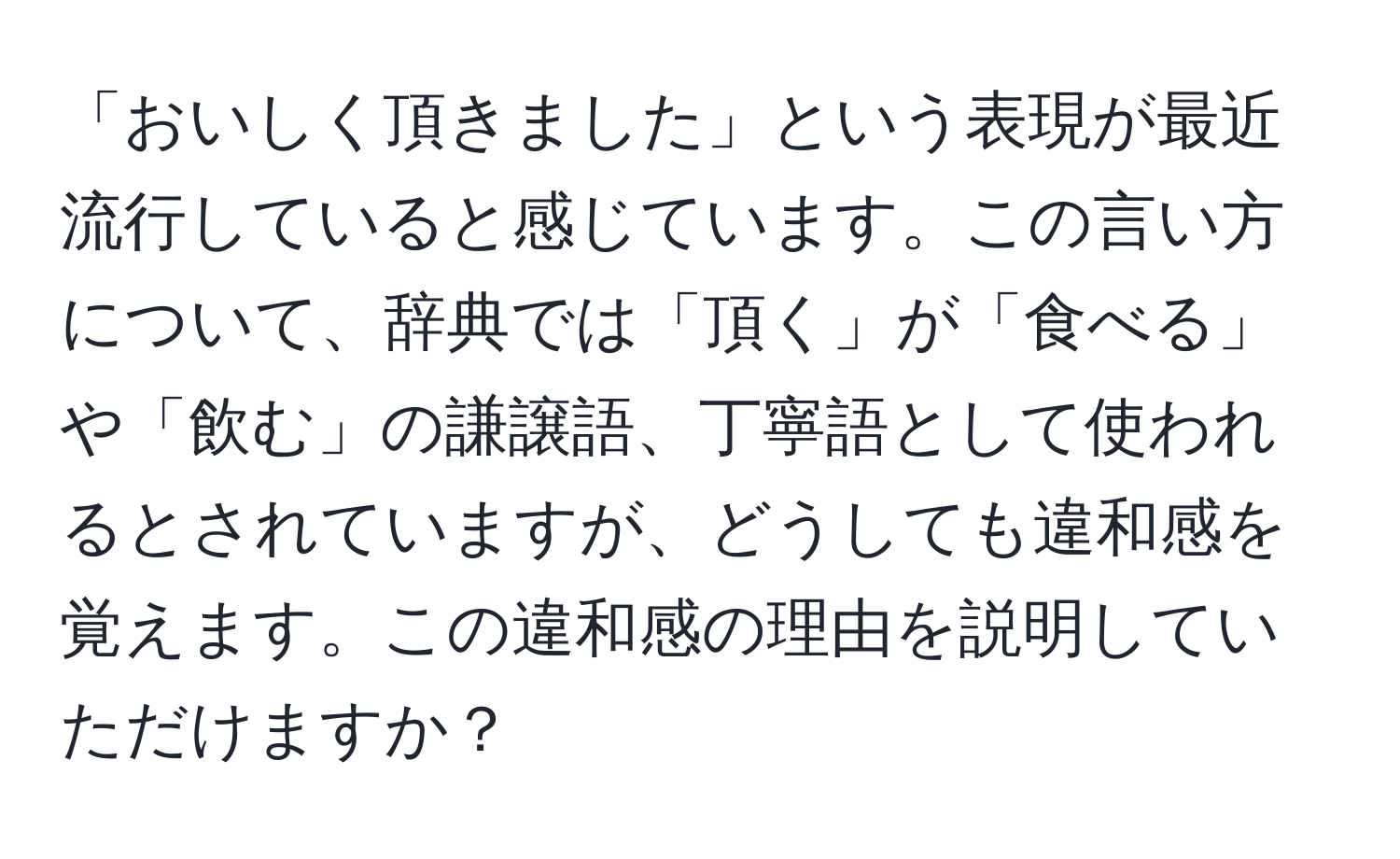 「おいしく頂きました」という表現が最近流行していると感じています。この言い方について、辞典では「頂く」が「食べる」や「飲む」の謙譲語、丁寧語として使われるとされていますが、どうしても違和感を覚えます。この違和感の理由を説明していただけますか？