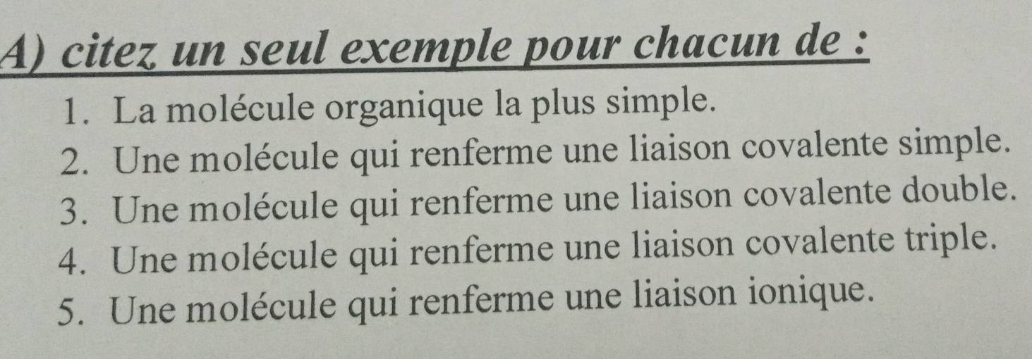 citez un seul exemple pour chacun de : 
1. La molécule organique la plus simple. 
2. Une molécule qui renferme une liaison covalente simple. 
3. Une molécule qui renferme une liaison covalente double. 
4. Une molécule qui renferme une liaison covalente triple. 
5. Une molécule qui renferme une liaison ionique.