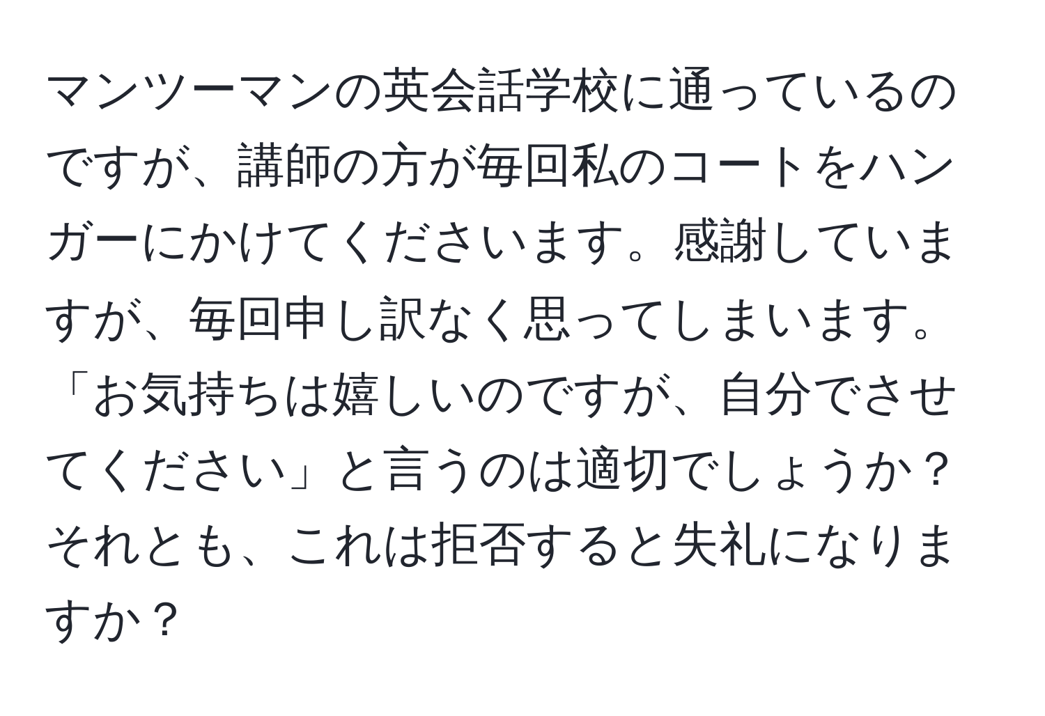 マンツーマンの英会話学校に通っているのですが、講師の方が毎回私のコートをハンガーにかけてくださいます。感謝していますが、毎回申し訳なく思ってしまいます。「お気持ちは嬉しいのですが、自分でさせてください」と言うのは適切でしょうか？それとも、これは拒否すると失礼になりますか？