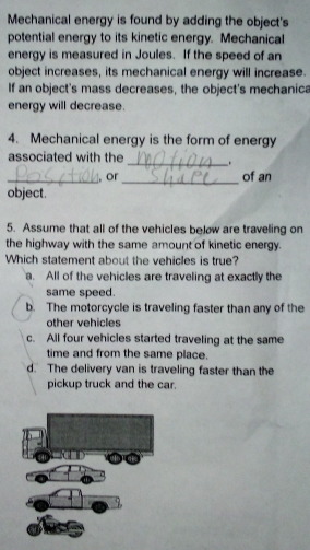 Mechanical energy is found by adding the object's
potential energy to its kinetic energy. Mechanical
energy is measured in Joules. If the speed of an
object increases, its mechanical energy will increase.
If an object's mass decreases, the object's mechanica
energy will decrease.
4. Mechanical energy is the form of energy
associated with the _ 
_
_, or of an
object.
5. Assume that all of the vehicles below are traveling on
the highway with the same amount of kinetic energy.
Which statement about the vehicles is true?
a. All of the vehicles are traveling at exactly the
same speed.
b. The motorcycle is traveling faster than any of the
other vehicles
c. All four vehicles started traveling at the same
time and from the same place.
d. The delivery van is traveling faster than the
pickup truck and the car.