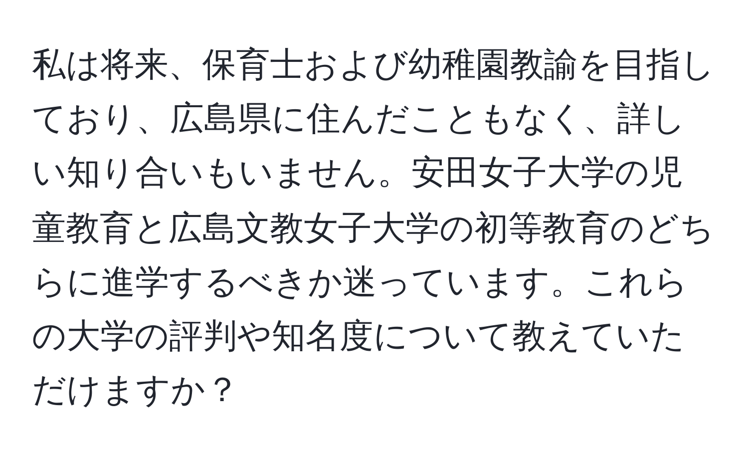 私は将来、保育士および幼稚園教諭を目指しており、広島県に住んだこともなく、詳しい知り合いもいません。安田女子大学の児童教育と広島文教女子大学の初等教育のどちらに進学するべきか迷っています。これらの大学の評判や知名度について教えていただけますか？