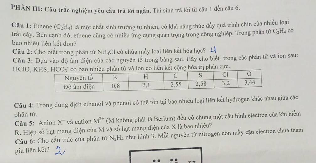 PHẢN III: Câu trắc nghiệm yêu cầu trã lời ngắn. Thí sinh trả lời từ câu 1 đến câu 6.
Câu 1: Ethene (C_2H_4) là một chất sinh trưởng tự nhiên, có khả năng thúc đẩy quá trình chín của nhiều loại
trái cây. Bên cạnh đó, ethene cũng có nhiều ứng dụng quan trọng trong công nghiêp. Trong phân tử C_2H_4 có
bao nhiêu liên kết đơn?
Câu 2: Cho biết trong phân tử NH_4C El có chứa mấy loại liên kết hóa học?
Câu 3: Dựa vào độ âm điện của các nguyên tố trong bảng sau. Hãy cho biết trong các phân tử và ion sau:
HClO, Kliên kết cộng hóa trị phân cực.
Câu 4: Trong dung dịch ethanol và phenol có thể tồn tại bao nhiêu loại liên kết hydrogen khác nhau giữa các
phân tử.
Câu 5: Anion X¯ và cation M^(2+) (M không phải là Berium) đều có chung một cấu hình electron của khí hiếm
R. Hiệu số hạt mang điện của M và số hạt mang điện của X là bao nhiêu?
Câu 6: Cho cấu trúc của phân tử N_2H_4 như hình 3. Mỗi nguyên tử nitrogen còn mấy cặp electron chưa tham
gia liên kết?