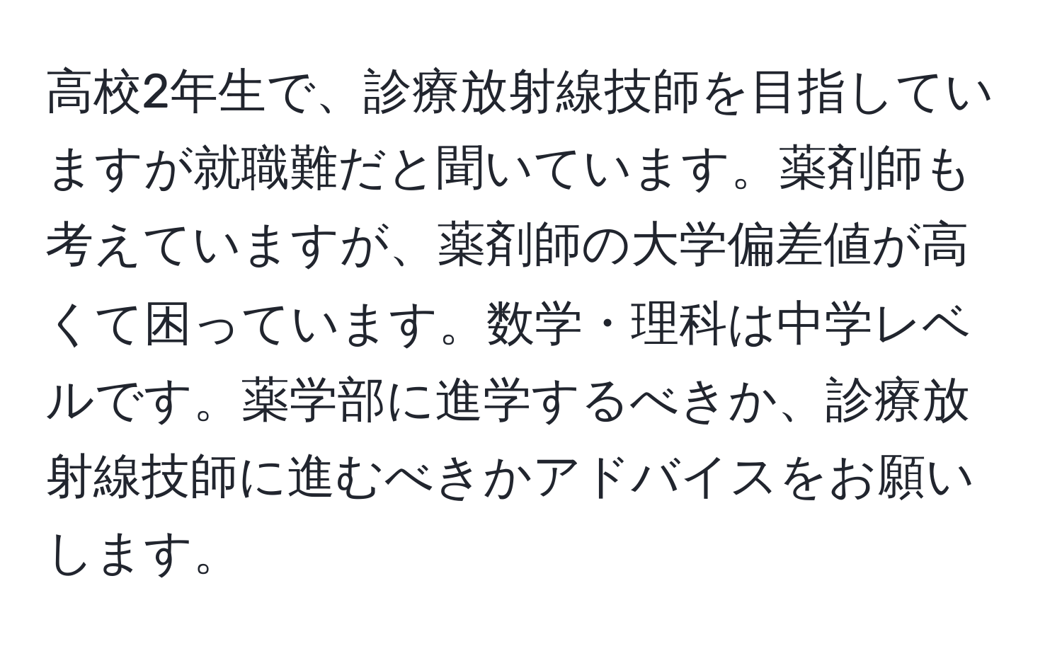 高校2年生で、診療放射線技師を目指していますが就職難だと聞いています。薬剤師も考えていますが、薬剤師の大学偏差値が高くて困っています。数学・理科は中学レベルです。薬学部に進学するべきか、診療放射線技師に進むべきかアドバイスをお願いします。