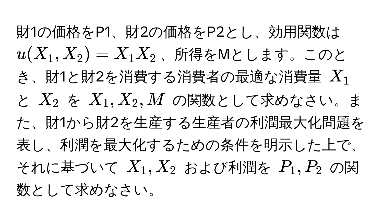 財1の価格をP1、財2の価格をP2とし、効用関数は $u(X_1, X_2) = X_1X_2$、所得をMとします。このとき、財1と財2を消費する消費者の最適な消費量 $X_1$ と $X_2$ を $X_1, X_2, M$ の関数として求めなさい。また、財1から財2を生産する生産者の利潤最大化問題を表し、利潤を最大化するための条件を明示した上で、それに基づいて $X_1, X_2$ および利潤を $P_1, P_2$ の関数として求めなさい。