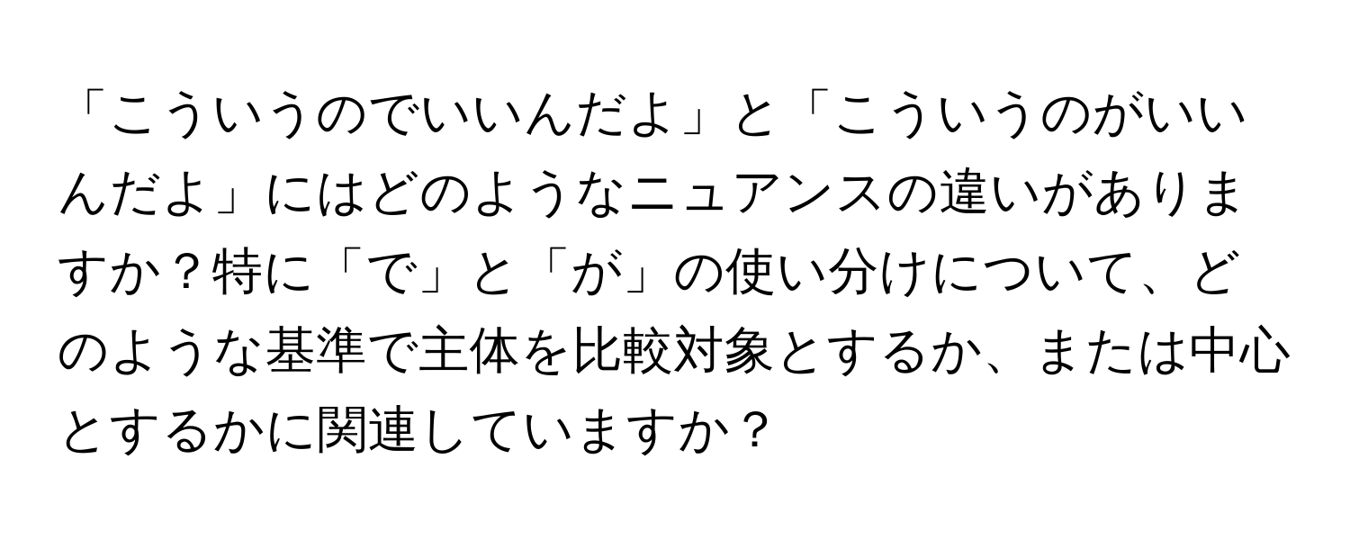 「こういうのでいいんだよ」と「こういうのがいいんだよ」にはどのようなニュアンスの違いがありますか？特に「で」と「が」の使い分けについて、どのような基準で主体を比較対象とするか、または中心とするかに関連していますか？