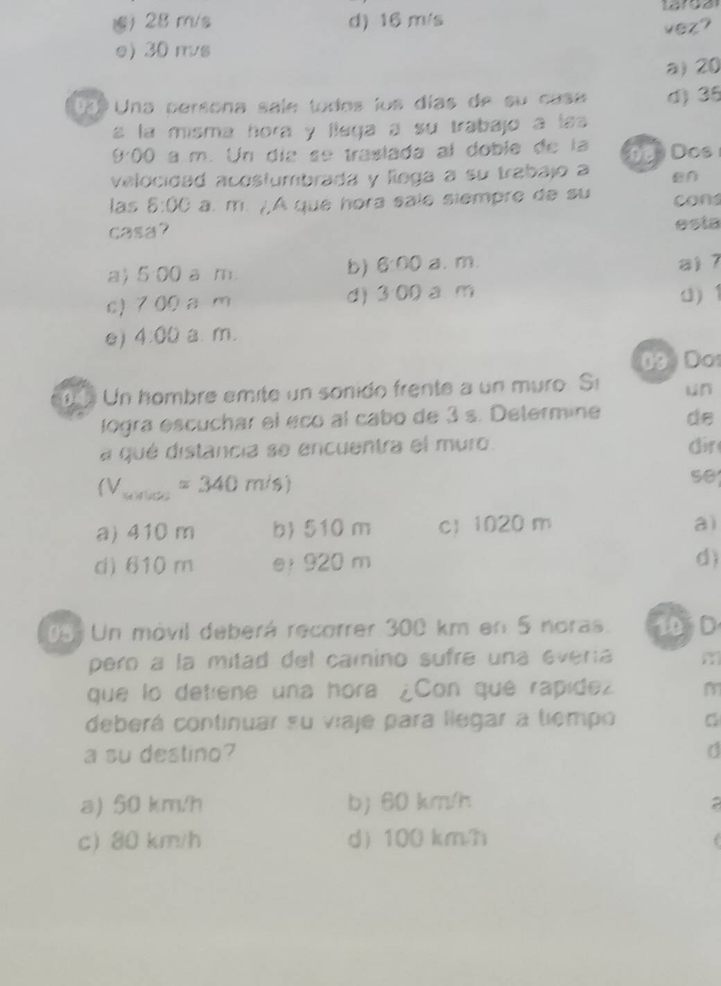 ) 28 m/s d) 16 m/s
vez?
e) 30 m/s
a) 20
199 Una persona sale tudos los días de su casa d) 35
s la misma hora y llega a su trabajo a lsa
900 a m. Un día se traslada al doble de la
velocidad acostumbrada y líega a su trabajo a Đ Dos
en
las 8:00 à. m. /,A que hora sale siempre de su
cons
casa?
esta
a) 5:00 a m.
b) ( 3· 00 a. m a) 7
c) 7 00 a m d) 3:00 a. m 0) 1
@) 4:00 B. m.
09)Do
Un hombre emite un sonido frente a un muro. Si
un
logra escuchar el éco al cabo de 3 s. Determine
de
a qué distancia se encuentra el muro. dir
(V_water=340m/s)
se
a) 410 m b) 510 m c 1020 m
aì
d) 610 m e 920 m
d)
05 Un móvil deberá recorrer 300 km en 5 noras. 10D
pero a la mitad del camino sufre una everia m
que lo detiene una hora ¿Con que rapidez m
deberá continuar su viaje para llegar a tiempo C
a su destino?
a) 50 km/h b) 60 km/h a
c) 80 km/h d 100 km.h