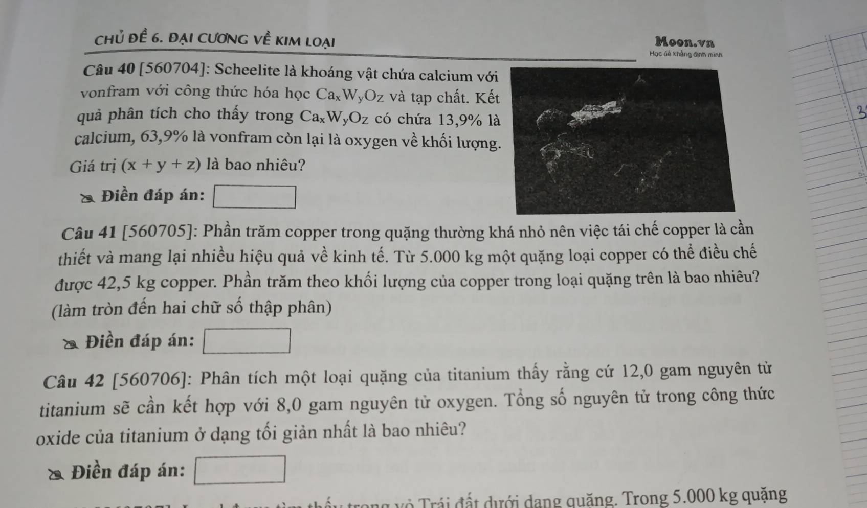 chủ đề 6. đại cương về kim loại
Moon.vn
Học đê khảng định minh
Câu 40 [560704]: Scheelite là khoáng vật chứa calcium với
vonfram với công thức hóa học Ca_xW_yO_z và tạp chất. Kết
quả phân tích cho thấy trong Ca_xW_yO_z có chứa 13,9% là
calcium, 63, 9% là vonfram còn lại là oxygen về khối lượng
Giá trị (x+y+z) là bao nhiêu?
a Điền đáp án:
Câu 41 [ 560705 ]: Phần trăm copper trong quặng thường khá nhỏ nên việc tái chế copper là cần
thiết và mang lại nhiều hiệu quả về kinh tế. Từ 5.000 kg một quặng loại copper có thể điều chế
được 42,5 kg copper. Phần trăm theo khối lượng của copper trong loại quặng trên là bao nhiêu?
(làm tròn đến hai chữ số thập phân)
& Điền đáp án:
Câu 42 [560706]: Phân tích một loại quặng của titanium thấy rằng cứ 12,0 gam nguyên tử
titanium sẽ cần kết hợp với 8,0 gam nguyên tử oxygen. Tổng số nguyên tử trong công thức
oxide của titanium ở dạng tối giản nhất là bao nhiêu?
a Điền đáp án:
Tả Tr á i đất dưới dang quăng. Trong 5.000 kg quặng