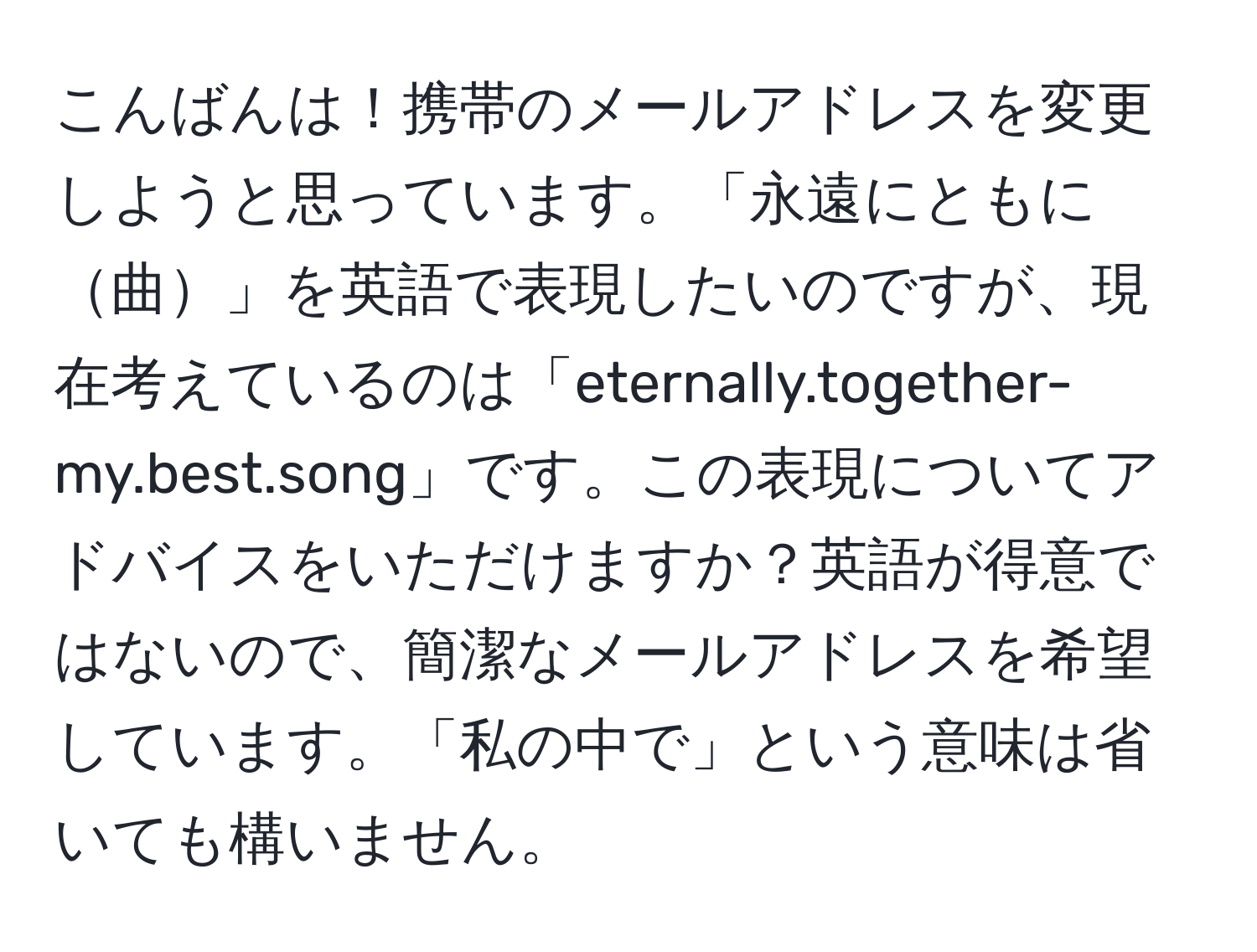 こんばんは！携帯のメールアドレスを変更しようと思っています。「永遠にともに曲」を英語で表現したいのですが、現在考えているのは「eternally.together-my.best.song」です。この表現についてアドバイスをいただけますか？英語が得意ではないので、簡潔なメールアドレスを希望しています。「私の中で」という意味は省いても構いません。