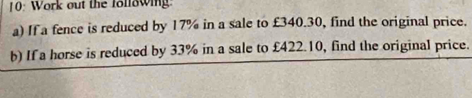 [0: Work out the following: 
a) If a fence is reduced by 17% in a sale to £340.30, find the original price. 
b) If a horse is reduced by 33% in a sale to £422.10, find the original price.