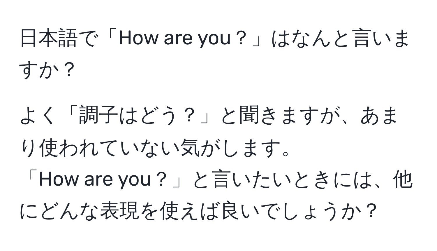 日本語で「How are you？」はなんと言いますか？  

よく「調子はどう？」と聞きますが、あまり使われていない気がします。  
「How are you？」と言いたいときには、他にどんな表現を使えば良いでしょうか？