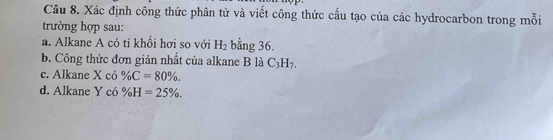 Xác định công thức phân tử và viết công thức cấu tạo của các hydrocarbon trong mỗi 
trường hợp sau: 
a. Alkane A có tỉ khối hơi so với H_2 bằng 36. 
b. Công thức đơn giản nhất của alkane B là C_3H_7. 
c. Alkane X có % C=80%. 
d. Alkane Y có % H=25%.