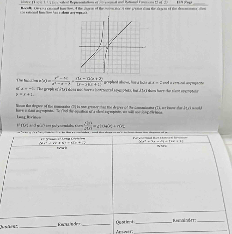 Notew: (Topic 1.11) Equivodent Representations of Polynomial and Kational Functions (2 of 2) 1994 Vage_
Recall: Given a rational function, if the degree of the numerator is one grester than the degres of the denomimator, then
the rational function has a slant asymptote
The function k(x)= (x^3-4x)/x^2-x-2 = (x(x-2)(x+2))/(x-2)(x+1)  graphed above, has a hole at x=2 and a vertical asymptote
of x=-1. The graph of k(x) does not have a horizontal asymptote, but k(x) does have the slant asymptote
y=x+1.
Since the degree of the numerator (3) is one greater than the degree of the denominator (2), we knew that k(x) would
have a slant asymptote. To find the equation of a slant asymptote, we will use long division.
Long Division
11 f(x) and g(x) are polynomials, then  f(x)/g(x) =g(x)q(x)+r(x),
Qu
Answer:
_