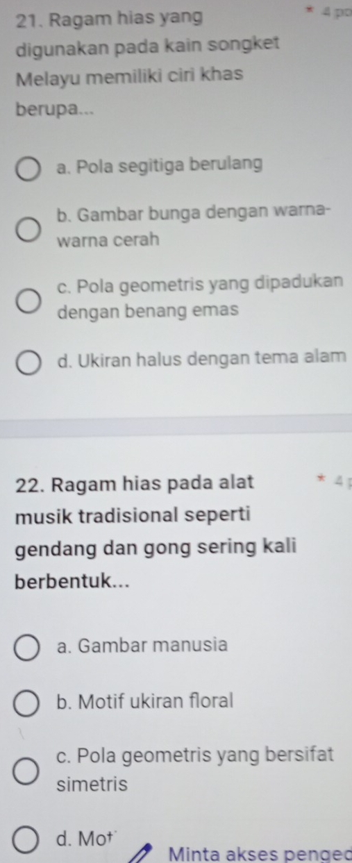 Ragam hias yang
4 po
digunakan pada kain songket
Melayu memiliki ciri khas
berupa...
a. Pola segitiga berulang
b. Gambar bunga dengan warna-
warna cerah
c. Pola geometris yang dipadukan
dengan benang emas
d. Ukiran halus dengan tema alam
22. Ragam hias pada alat *
musik tradisional seperti
gendang dan gong sering kali
berbentuk...
a. Gambar manusia
b. Motif ukiran floral
c. Pola geometris yang bersifat
simetris
d. Mo†
Minta akses pengeo