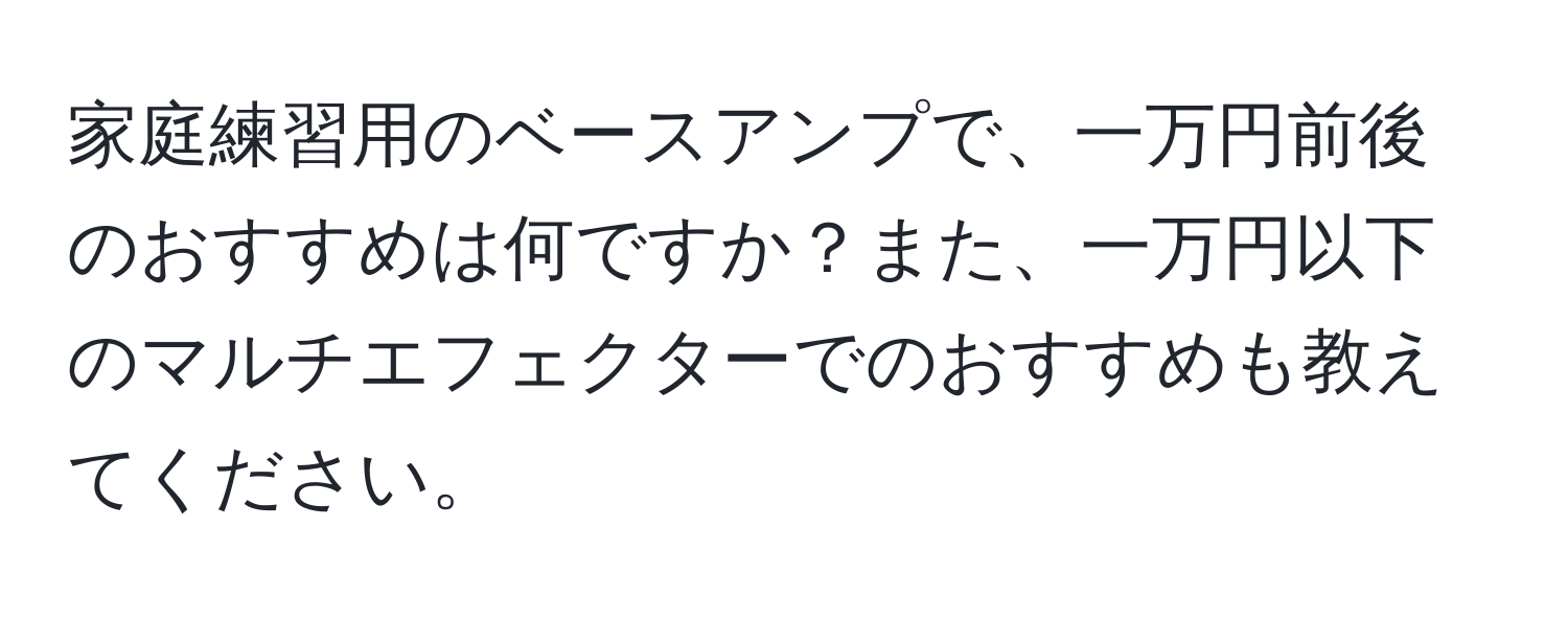 家庭練習用のベースアンプで、一万円前後のおすすめは何ですか？また、一万円以下のマルチエフェクターでのおすすめも教えてください。