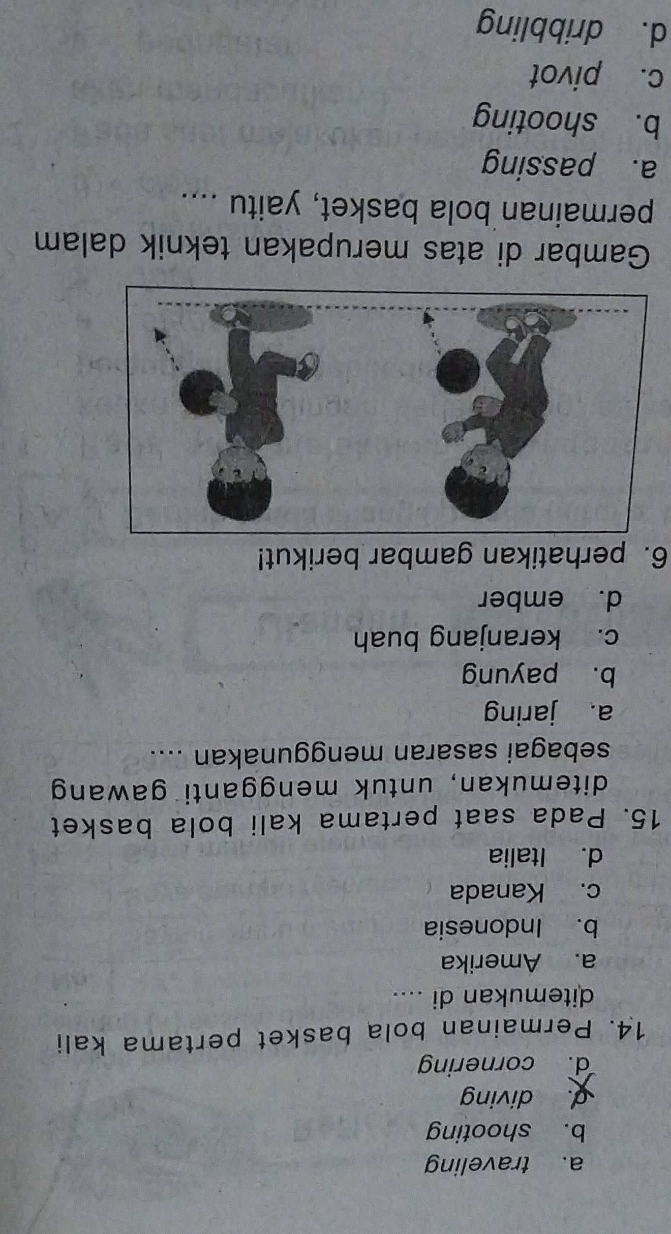 a. traveling
b. shooting
d. diving
d. cornering
14. Permainan bola basket pertama kali
ditemukan di ....
a. Amerika
b. Indonesia
c. Kanada
d. Italia
15. Pada saat pertama kali bola basket
ditemukan, untuk mengganti gawang
sebagai sasaran menggunakan ....
a. jaring
b. payung
c. keranjang buah
d. ember
6. perhatikan gambar berikut!
Gambar di atas merupakan teknik dalam
permainan bola basket, yaitu ....
a. passing
b. shooting
c. pivot
d. dribbling