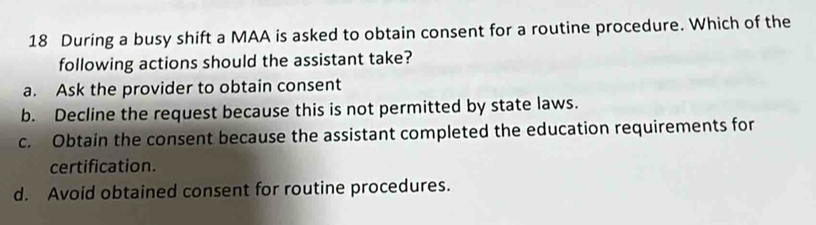 During a busy shift a MAA is asked to obtain consent for a routine procedure. Which of the
following actions should the assistant take?
a. Ask the provider to obtain consent
b. Decline the request because this is not permitted by state laws.
c. Obtain the consent because the assistant completed the education requirements for
certification.
d. Avoid obtained consent for routine procedures.