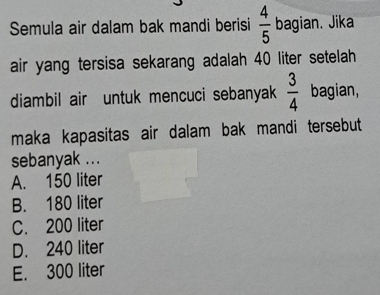 Semula air dalam bak mandi berisi  4/5  bagian. Jika
air yang tersisa sekarang adalah 40 liter setelah 
diambil air untuk mencuci sebanyak  3/4  bagian,
maka kapasitas air dalam bak mandi tersebut 
sebanyak ...
A. 150 liter
B. 180 liter
C. 200 liter
D. 240 liter
E. 300 liter