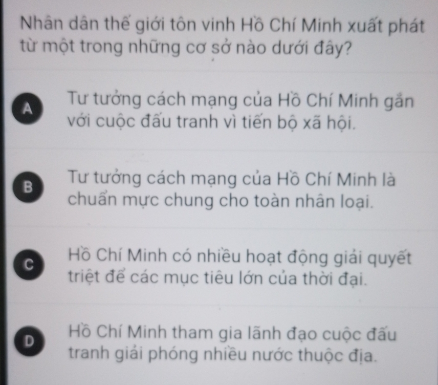 Nhân dân thế giới tôn vinh Hồ Chí Minh xuất phát
từ một trong những cơ sở nào dưới đây?
A Tư tưởng cách mạng của Hồ Chí Minh gắn
với cuộc đấu tranh vì tiến bộ xã hội.
B Tư tưởng cách mạng của Hồ Chí Minh là
chuẩn mực chung cho toàn nhân loại.
C
Hồ Chí Minh có nhiều hoạt động giải quyết
triệt để các mục tiêu lớn của thời đại.
D
Hồ Chí Minh tham gia lãnh đạo cuộc đấu
tranh giải phóng nhiều nước thuộc địa.