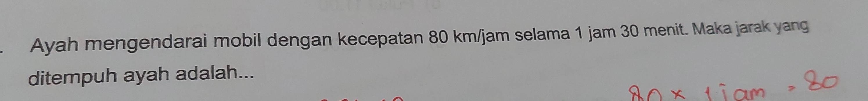 Ayah mengendarai mobil dengan kecepatan 80 km/jam selama 1 jam 30 menit. Maka jarak yang 
ditempuh ayah adalah...