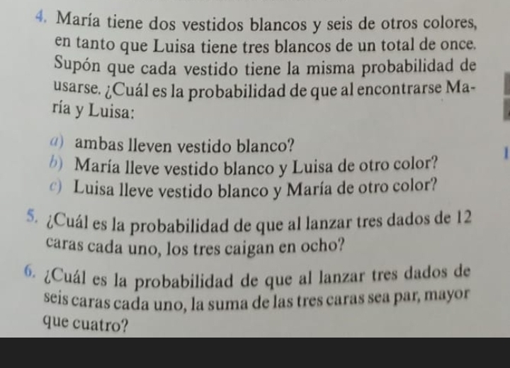 María tiene dos vestidos blancos y seis de otros colores, 
en tanto que Luisa tiene tres blancos de un total de once. 
Supón que cada vestido tiene la misma probabilidad de 
usarse. ¿Cuál es la probabilidad de que al encontrarse Ma- 
ría y Luisa: 
@) ambas lleven vestido blanco? 
*) María lleve vestido blanco y Luisa de otro color? 
) Luisa lleve vestido blanco y María de otro color? 
5. ¿Cuál es la probabilidad de que al lanzar tres dados de 12
caras cada uno, los tres caigan en ocho? 
6. ¿Cuál es la probabilidad de que al lanzar tres dados de 
seis caras cada uno, la suma de las tres caras sea par, mayor 
que cuatro?