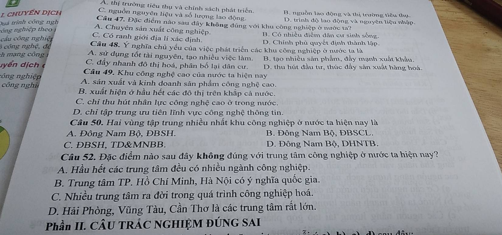 A. thị trường tiêu thụ và chính sách phát triển.
1. chUyểN Dịch B. nguồn lao động và thị trường tiêu thụ.
C. nguồn nguyên liệu và số lượng lao động. D. trình độ lao động và nguyên liệu nhập.
Duá trình công ngh
Câu 47. Đặc điểm nào sau dây không đúng với khu công nghiệp ở nước ta?
A. Chuyên sản xuất công nghiệp.
nông nghiệp theo B. Có nhiều điểm dân cư sinh sống.
C. Có ranh giới địa lí xác định.
cầu công nghiệ D. Chính phủ quyết định thành lập.
6 công nghệ, độ
Câu 48. Ý nghĩa chủ yếu của việc phát triển các khu công nghiệp ở nước ta là
ch mạng công
A. sử dụng tốt tài nguyên, tạo nhiều việc làm. B. tạo nhiều sản phẩm, đầy mạnh xuất khẩu.
C. đầy nhanh đô thị hoá, phân bố lại dân cư.
dyển dịch D. thu hút đầu tư, thúc đầy sản xuất hàng hoá.
Câu 49. Khu công nghệ cao của nước ta hiện nay
công nghiệp
công nghi
A. sản xuất và kinh doanh sản phẩm công nghệ cao.
B. xuất hiện ở hầu hết các đô thị trên khắp cả nước.
C. chỉ thu hút nhân lực công nghệ cao ở trong nước.
D. chỉ tập trung ưu tiên lĩnh vực công nghệ thông tin.
Câu 50. Hai vùng tập trung nhiều nhất khu công nghiệp ở nước ta hiện nay là
A. Đông Nam Bộ, ĐBSH. B. Đông Nam Bộ, ĐBSCL.
C. ÐBSH, TD&MNBB. D. Đông Nam Bộ, DHNTB.
Câu 52. Đặc điểm nào sau đây không đúng với trung tâm công nghiệp ở nước ta hiện nay?
A. Hầu hết các trung tâm đều có nhiều ngành công nghiệp.
B. Trung tâm TP. Hồ Chí Minh, Hà Nội có ý nghĩa quốc gia.
C. Nhiều trung tâm ra đời trong quá trình công nghiệp hoá.
D. Hải Phòng, Vũng Tàu, Cần Thơ là các trung tâm rất lớn.
Phần II. CÂU TRÁC NGHIỆM ĐÚNG SAI