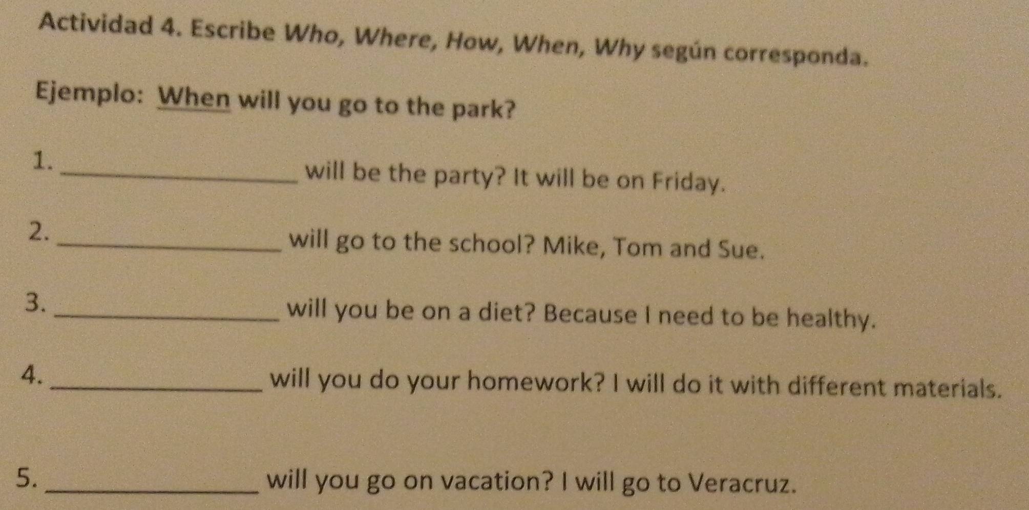 Actividad 4. Escribe Who, Where, How, When, Why según corresponda. 
Ejemplo: When will you go to the park? 
1. 
_will be the party? It will be on Friday. 
2. 
_will go to the school? Mike, Tom and Sue. 
3. 
_will you be on a diet? Because I need to be healthy. 
4._ 
will you do your homework? I will do it with different materials. 
5. _will you go on vacation? I will go to Veracruz.