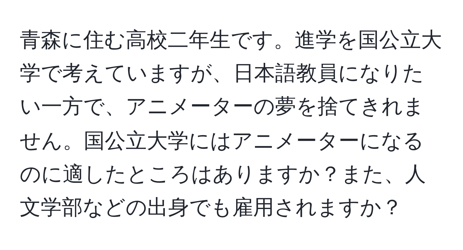 青森に住む高校二年生です。進学を国公立大学で考えていますが、日本語教員になりたい一方で、アニメーターの夢を捨てきれません。国公立大学にはアニメーターになるのに適したところはありますか？また、人文学部などの出身でも雇用されますか？