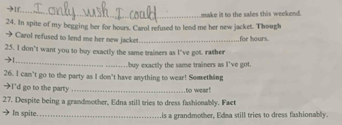 make it to the sales this weekend. 
24. In spite of my begging her for hours. Carol refused to lend me her new jacket. Though 
→ Carol refused to lend me her new jacket _for hours. 
25. I don’t want you to buy exactly the same trainers as I’ve got. rather 
_ 
buy exactly the same trainers as I’ve got. 
26. I can’t go to the party as I don’t have anything to wear! Something 
→I'd go to the party _to wear! 
27. Despite being a grandmother, Edna still tries to dress fashionably. Fact 
In spite_ is a grandmother, Edna still tries to dress fashionably.