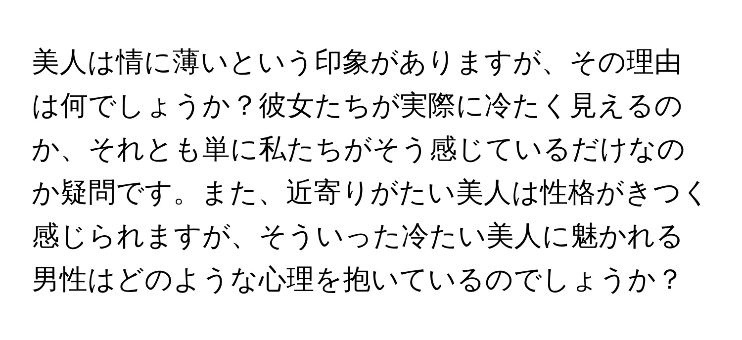 美人は情に薄いという印象がありますが、その理由は何でしょうか？彼女たちが実際に冷たく見えるのか、それとも単に私たちがそう感じているだけなのか疑問です。また、近寄りがたい美人は性格がきつく感じられますが、そういった冷たい美人に魅かれる男性はどのような心理を抱いているのでしょうか？