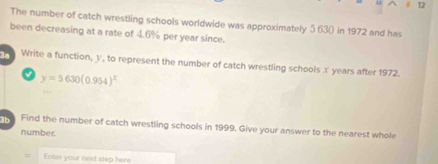 11 12 
The number of catch wrestling schools worldwide was approximately 5 63 ( in 1972 and has 
been decreasing at a rate of 4.6% per year since. 
3ª Write a function, y, to represent the number of catch wrestling schools x years after 1972.
y=5630(0.954)^x
n Find the number of catch wrestling schools in 1999. Give your answer to the nearest whole 
number. 
= Enter your next step here