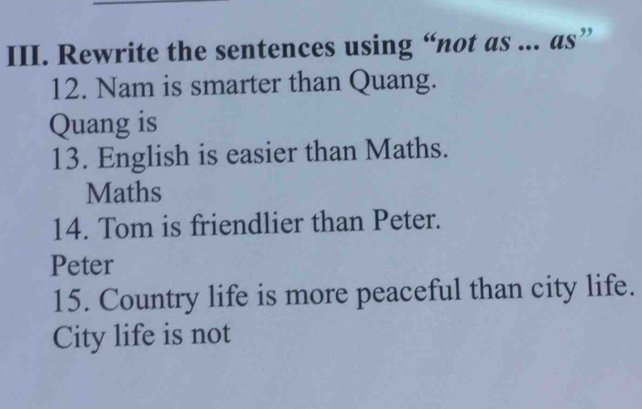 Rewrite the sentences using “not as ... as” 
12. Nam is smarter than Quang. 
Quang is 
13. English is easier than Maths. 
Maths 
14. Tom is friendlier than Peter. 
Peter 
15. Country life is more peaceful than city life. 
City life is not