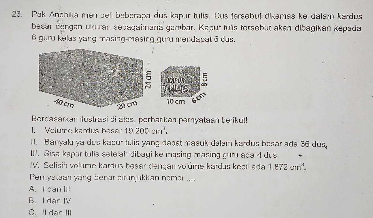 Pak Andhika membeli beberapa dus kapur tulis. Dus tersebut dikemas ke dalam kardus
besar dengan ukuran sebagaimana gambar. Kapur tulis tersebut akan dibagikan kepada
6 guru kelas yang masing-masing guru mendapat 6 dus.
KAPUR
Tulis
10 cm 6
cm
Berdasarkan ilustrasi di atas, perhatikan pernyataan berikut!
I. Volume kardus besar 19.200cm^3. 
II. Banyaknya dus kapur tulis yang dapat masuk dalam kardus besar ada 36 dus,
III. Sisa kapur tulis setelah dibagi ke masing-masing guru ada 4 dus.
IV. Selisih volume kardus besar dengan volume kardus kecil ada 1.872cm^3
Pernyataan yang benar ditunjukkan nomor ....
A. I dan III
B. I dan IV
C. II dan III