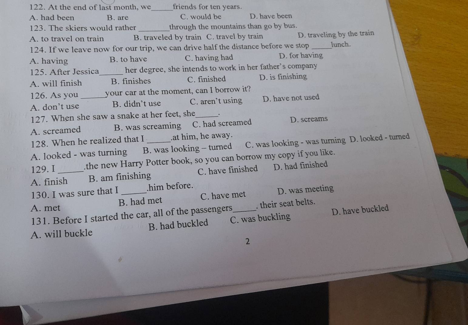 At the end of last month, we_ friends for ten years.
A. had been B. are C. would be D. have been
123. The skiers would rather _through the mountains than go by bus.
A. to travel on train B. traveled by train C. travel by train D. traveling by the train
124. If we leave now for our trip, we can drive half the distance before we stop _lunch.
A. having B. to have C. having had D. for having
125. After Jessica _her degree, she intends to work in her father’s company
A. will finish B. finishes C. finished D. is finishing
126. As you your car at the moment, can I borrow it?
A. don’t use_ B. didn’t use C. aren’t using D. have not used
127. When she saw a snake at her feet, she_ .
A. screamed B. was screaming C. had screamed D. screams
128. When he realized that I .at him, he away.
A. looked - was turning B. was looking - turned C. was looking - was turning D. looked - turned
129. I .the new Harry Potter book, so you can borrow my copy if you like.
A. finish B. am finishing C. have finished D. had finished
130. I was sure that I .him before.
A. met B. had met C. have met D. was meeting
131. Before I started the car, all of the passengers . their seat belts.
A. will buckle B. had buckled C. was buckling D. have buckled
2