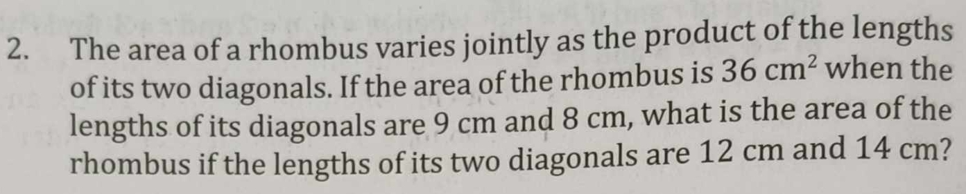 The area of a rhombus varies jointly as the product of the lengths 
of its two diagonals. If the area of the rhombus is 36cm^2 when the 
lengths of its diagonals are 9 cm and 8 cm, what is the area of the 
rhombus if the lengths of its two diagonals are 12 cm and 14 cm?