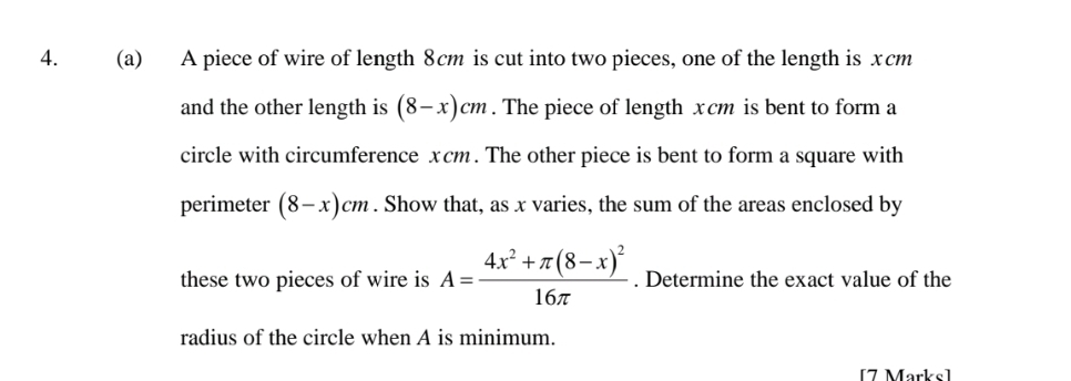 A piece of wire of length 8cm is cut into two pieces, one of the length is xcm
and the other length is (8-x)cm. The piece of length xcm is bent to form a 
circle with circumference xcm. The other piece is bent to form a square with 
perimeter (8-x)cm. Show that, as x varies, the sum of the areas enclosed by 
these two pieces of wire is A=frac 4x^2+π (8-x)^216π . Determine the exact value of the 
radius of the circle when A is minimum. 
[7 Marks]