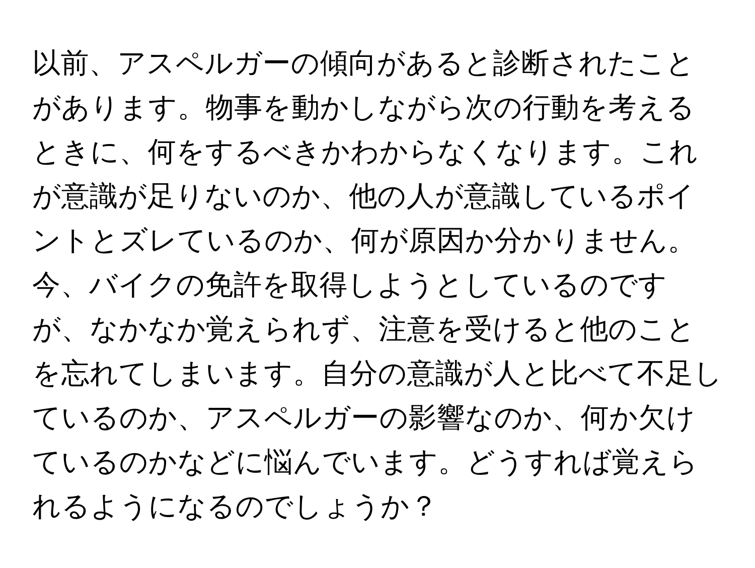 以前、アスペルガーの傾向があると診断されたことがあります。物事を動かしながら次の行動を考えるときに、何をするべきかわからなくなります。これが意識が足りないのか、他の人が意識しているポイントとズレているのか、何が原因か分かりません。今、バイクの免許を取得しようとしているのですが、なかなか覚えられず、注意を受けると他のことを忘れてしまいます。自分の意識が人と比べて不足しているのか、アスペルガーの影響なのか、何か欠けているのかなどに悩んでいます。どうすれば覚えられるようになるのでしょうか？