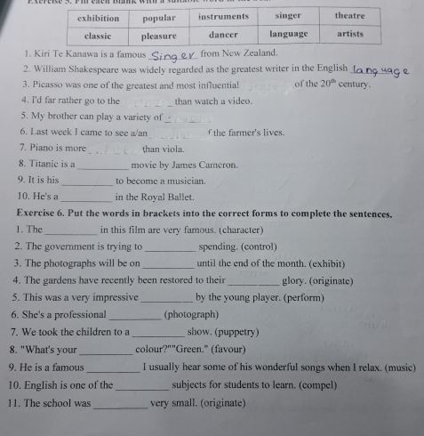 Kiri Te Kanawa is a famous from New Zealand 
2. William Shakespeare was widely regarded as the greatest writer in the English_ 
3. Picasso was one of the greatest and most influentia! of the 20^(th) century. 
_ 
4. I'd far rather go to the than watch a video. 
5. My brother can play a variety of_ 
_ 
6. Last week I came to see a/an f the farmer's lives. 
7. Piano is more _than viola. 
8. Titanic is a _movie by James Cameron. 
_ 
9. It is his to become a musician. 
10. He's a _in the Royal Ballet. 
Exercise 6. Put the words in brackets into the correct forms to complete the sentences. 
1. The _in this film are very famous. (character) 
2. The government is trying to _spending. (control) 
3. The photographs will be on _until the end of the month. (exhibit) 
4. The gardens have recently been restored to their _glory. (originate) 
5. This was a very impressive _by the young player. (perform) 
6. She's a professional _(photograph) 
7. We took the children to a _show. (puppetry) 
_ 
8. "What's your colour?""Green." (favour) 
9. He is a famous _I usually hear some of his wonderful songs when I relax. (music) 
10. English is one of the _subjects for students to learn. (compel) 
11. The school was _very small. (originate)