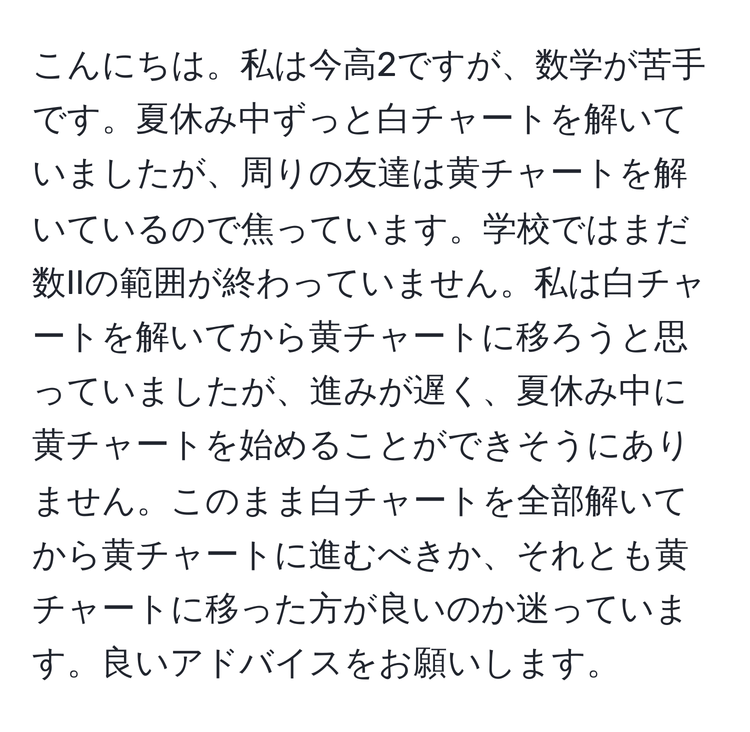 こんにちは。私は今高2ですが、数学が苦手です。夏休み中ずっと白チャートを解いていましたが、周りの友達は黄チャートを解いているので焦っています。学校ではまだ数IIの範囲が終わっていません。私は白チャートを解いてから黄チャートに移ろうと思っていましたが、進みが遅く、夏休み中に黄チャートを始めることができそうにありません。このまま白チャートを全部解いてから黄チャートに進むべきか、それとも黄チャートに移った方が良いのか迷っています。良いアドバイスをお願いします。