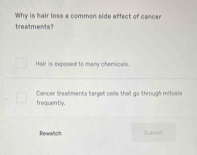 Why is hair loss a common side effect of cancer 
treatments? 
Hair is exposed to many chemicals. 
Cancer treatments target cells that go through mitosis 
frequently. 
Rewatch Submit`