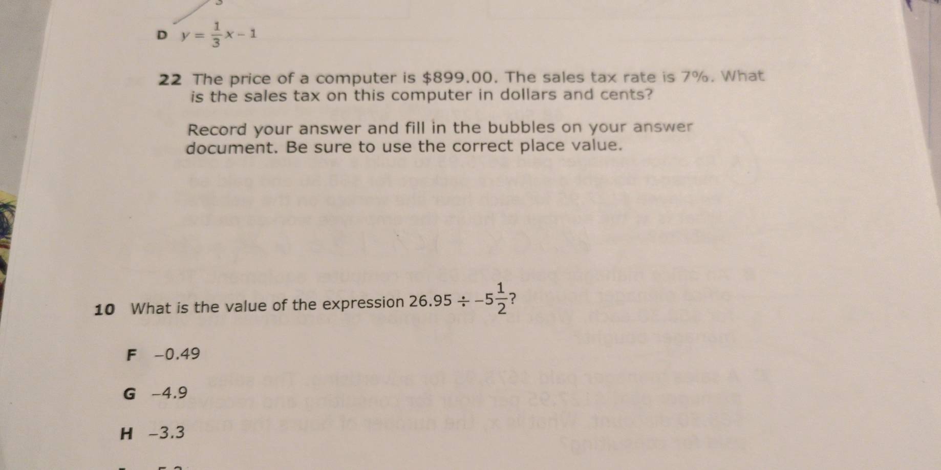 D y= 1/3 x-1
22 The price of a computer is $899.00. The sales tax rate is 7%. What
is the sales tax on this computer in dollars and cents?
Record your answer and fill in the bubbles on your answer
document. Be sure to use the correct place value.
10 What is the value of the expression 26.95/ -5 1/2  ?
F -0.49
G -4.9
H -3.3