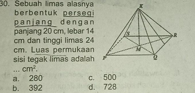 Sebuah limas alasnya
berbentuk persegi
panjang dengan
panjang 20 cm, lebar 14
cm dan tinggi limas 24
cm. Luas permukaan 
sisi tegak limas adalah 
_... cm^2.
a. 280 c. 500
b. 392 d. 728